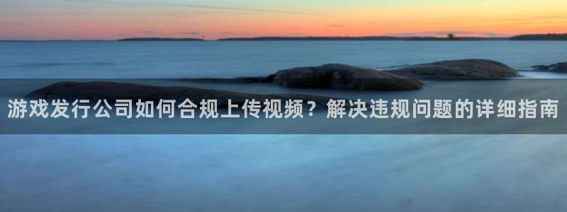 杏耀娱乐测速官网：游戏发行公司如何合规上传视频？解决违规问题的详细指南